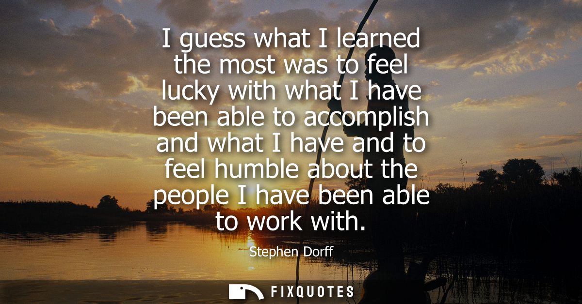 I guess what I learned the most was to feel lucky with what I have been able to accomplish and what I have and to feel h
