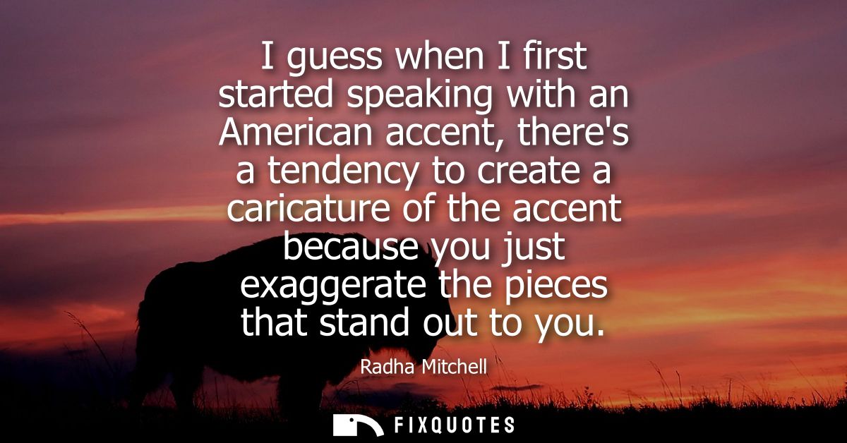 I guess when I first started speaking with an American accent, theres a tendency to create a caricature of the accent be