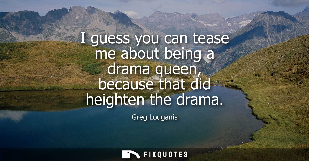 I guess you can tease me about being a drama queen, because that did heighten the drama
