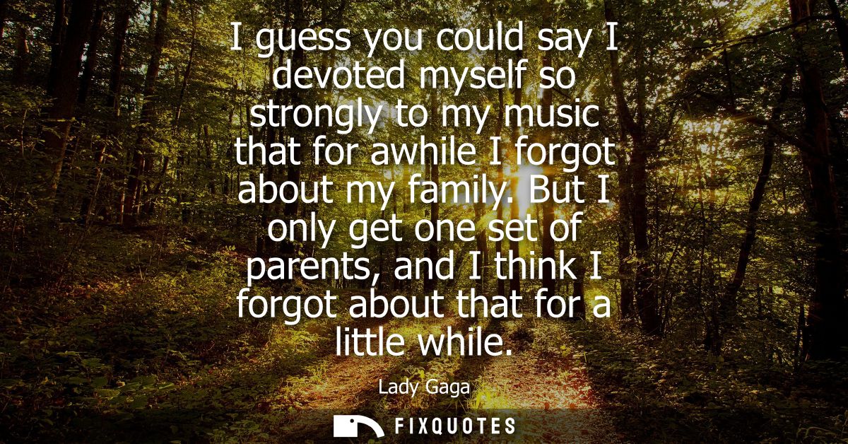 I guess you could say I devoted myself so strongly to my music that for awhile I forgot about my family.
