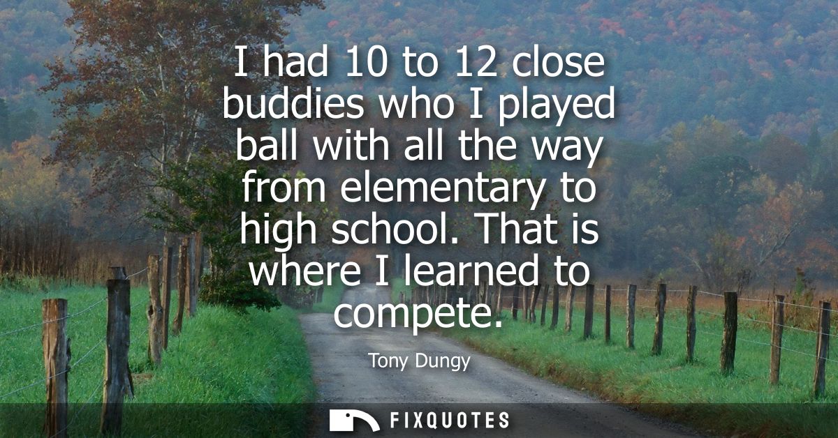 I had 10 to 12 close buddies who I played ball with all the way from elementary to high school. That is where I learned 