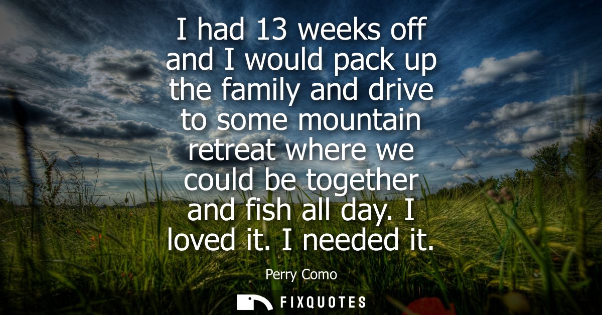 I had 13 weeks off and I would pack up the family and drive to some mountain retreat where we could be together and fish