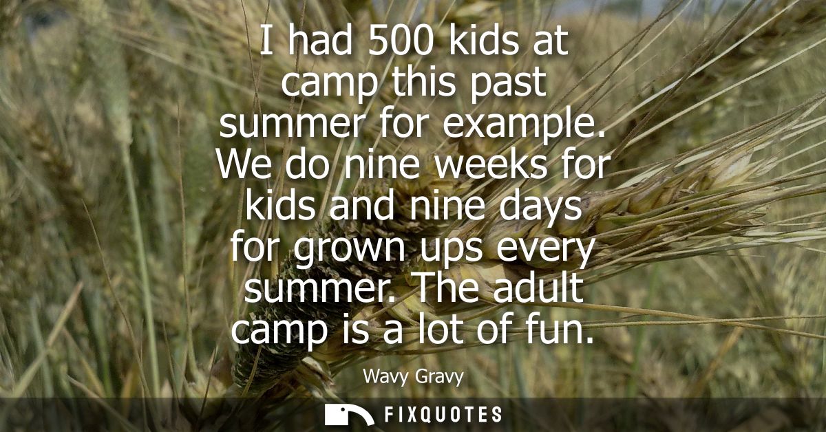 I had 500 kids at camp this past summer for example. We do nine weeks for kids and nine days for grown ups every summer.