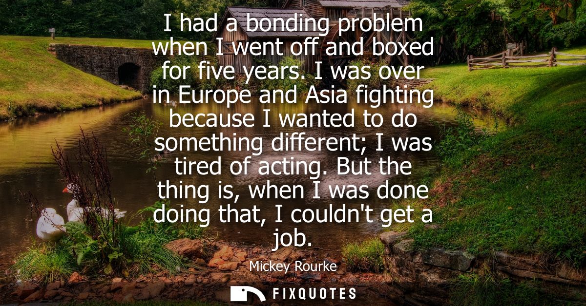 I had a bonding problem when I went off and boxed for five years. I was over in Europe and Asia fighting because I wante