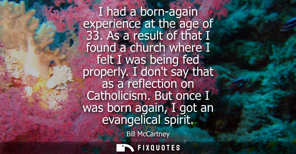 I had a born-again experience at the age of 33. As a result of that I found a church where I felt I was being fed proper