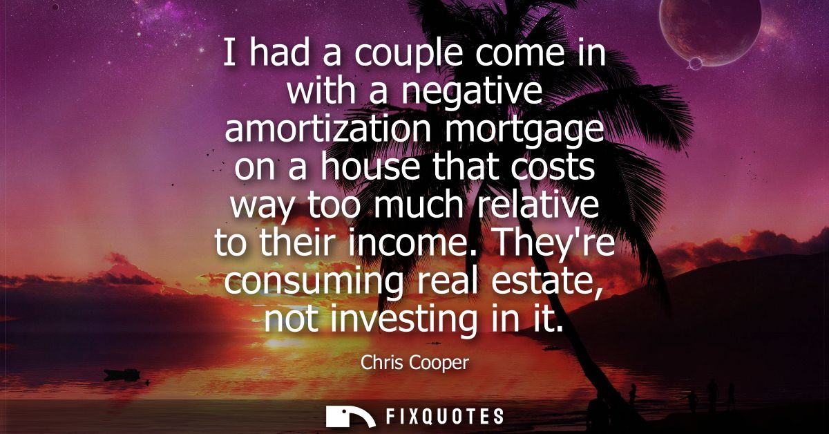 I had a couple come in with a negative amortization mortgage on a house that costs way too much relative to their income