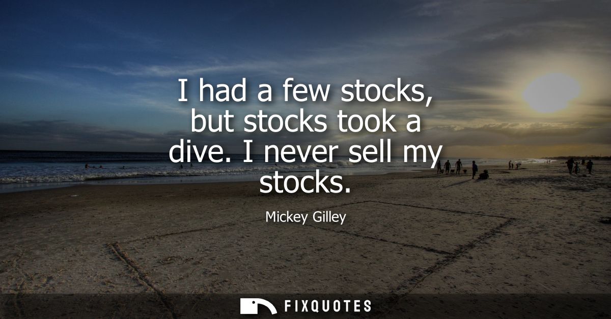 I had a few stocks, but stocks took a dive. I never sell my stocks