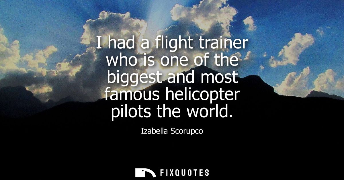 I had a flight trainer who is one of the biggest and most famous helicopter pilots the world