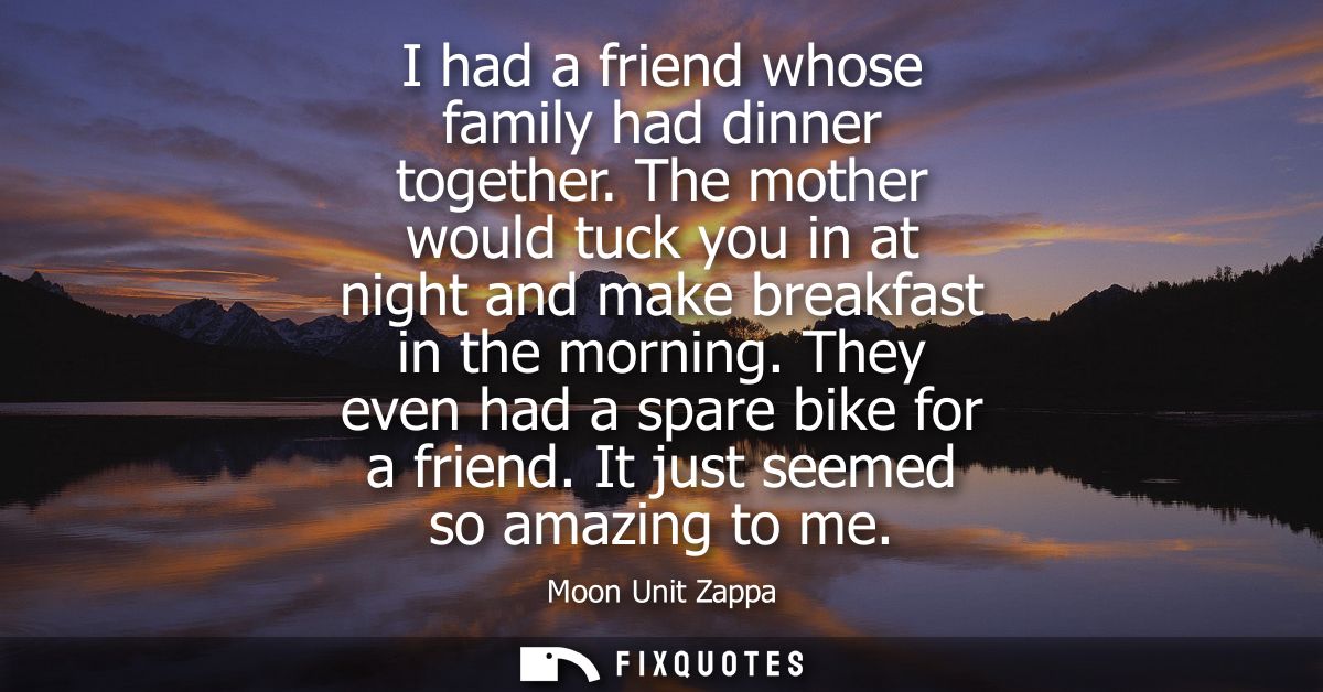 I had a friend whose family had dinner together. The mother would tuck you in at night and make breakfast in the morning
