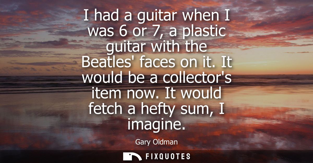 I had a guitar when I was 6 or 7, a plastic guitar with the Beatles faces on it. It would be a collectors item now. It w