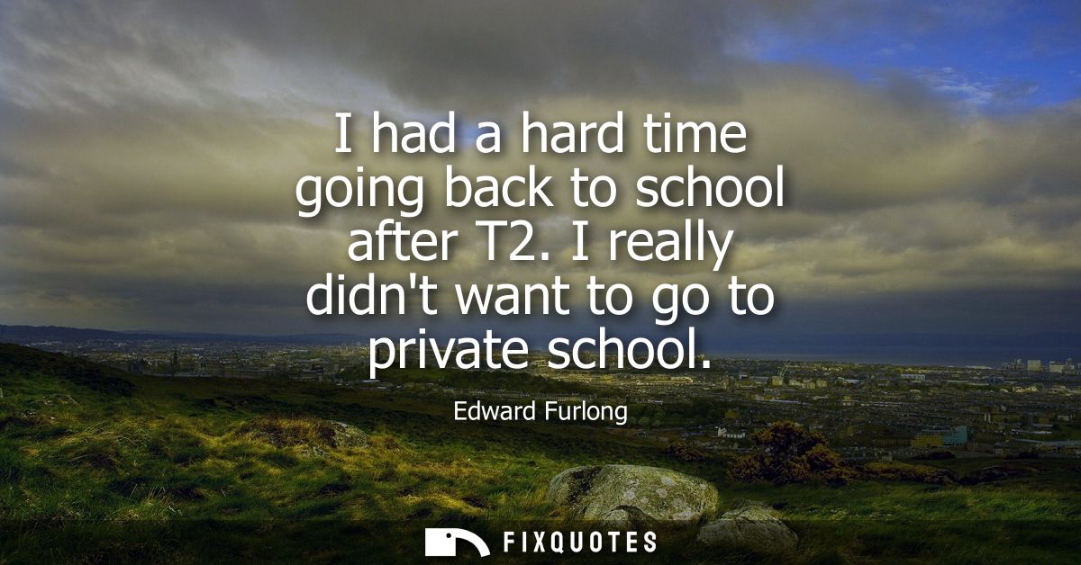 I had a hard time going back to school after T2. I really didnt want to go to private school