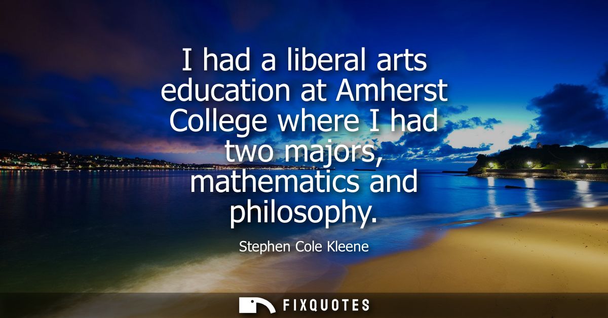 I had a liberal arts education at Amherst College where I had two majors, mathematics and philosophy