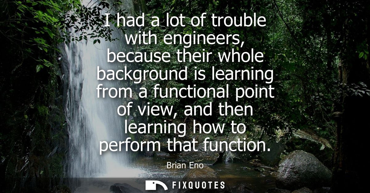 I had a lot of trouble with engineers, because their whole background is learning from a functional point of view, and t