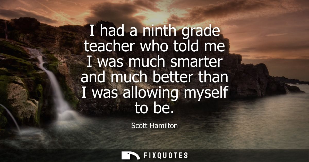 I had a ninth grade teacher who told me I was much smarter and much better than I was allowing myself to be