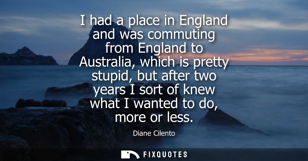 I had a place in England and was commuting from England to Australia, which is pretty stupid, but after two years I sort