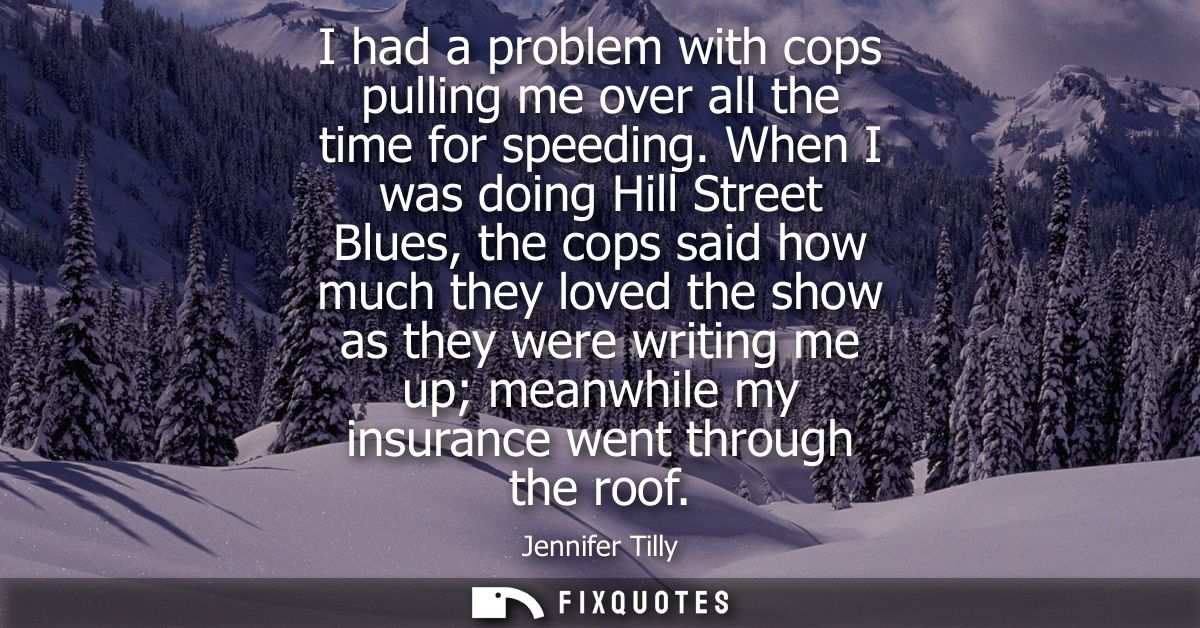 I had a problem with cops pulling me over all the time for speeding. When I was doing Hill Street Blues, the cops said h
