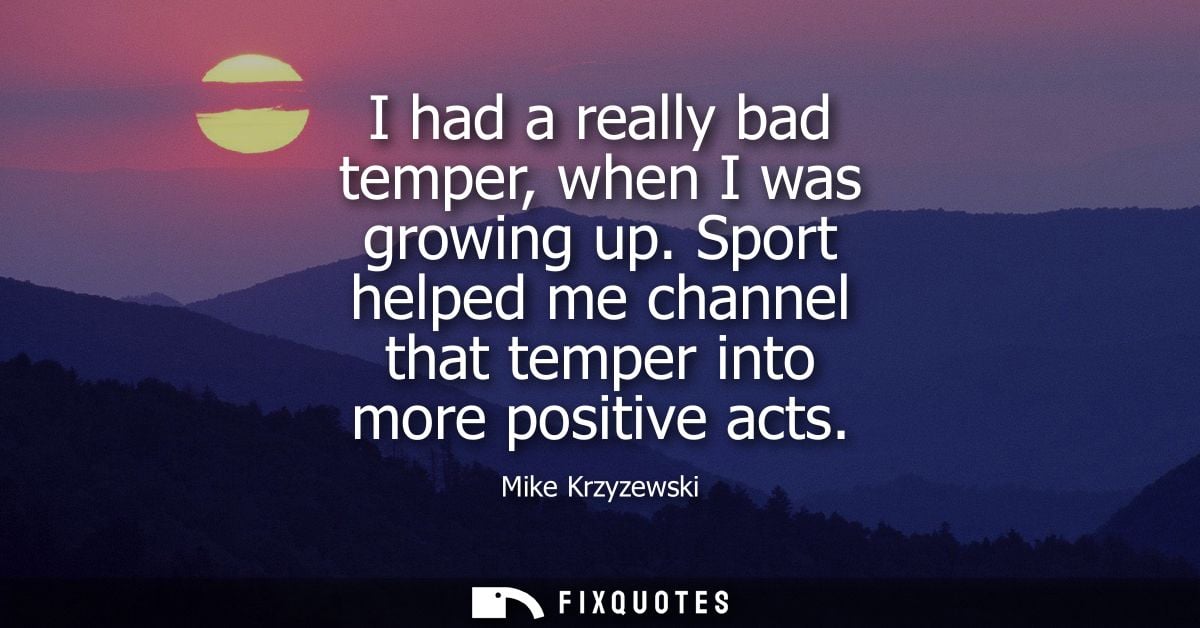 I had a really bad temper, when I was growing up. Sport helped me channel that temper into more positive acts