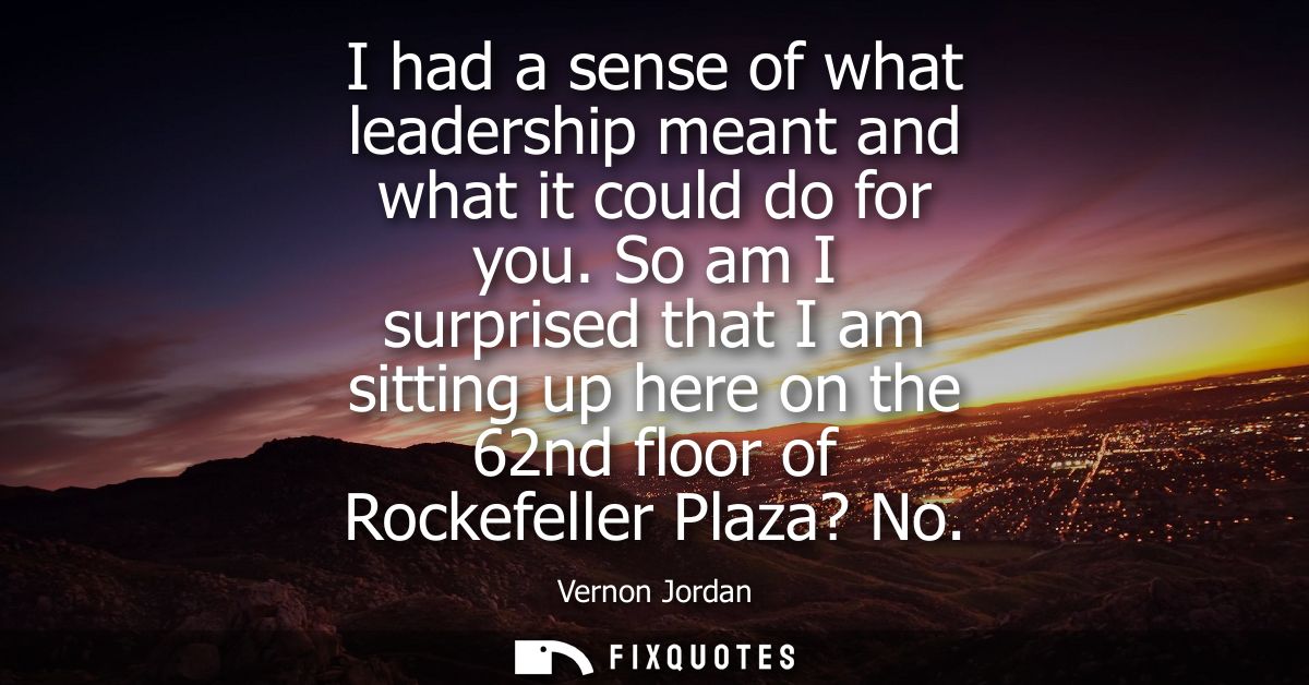 I had a sense of what leadership meant and what it could do for you. So am I surprised that I am sitting up here on the 