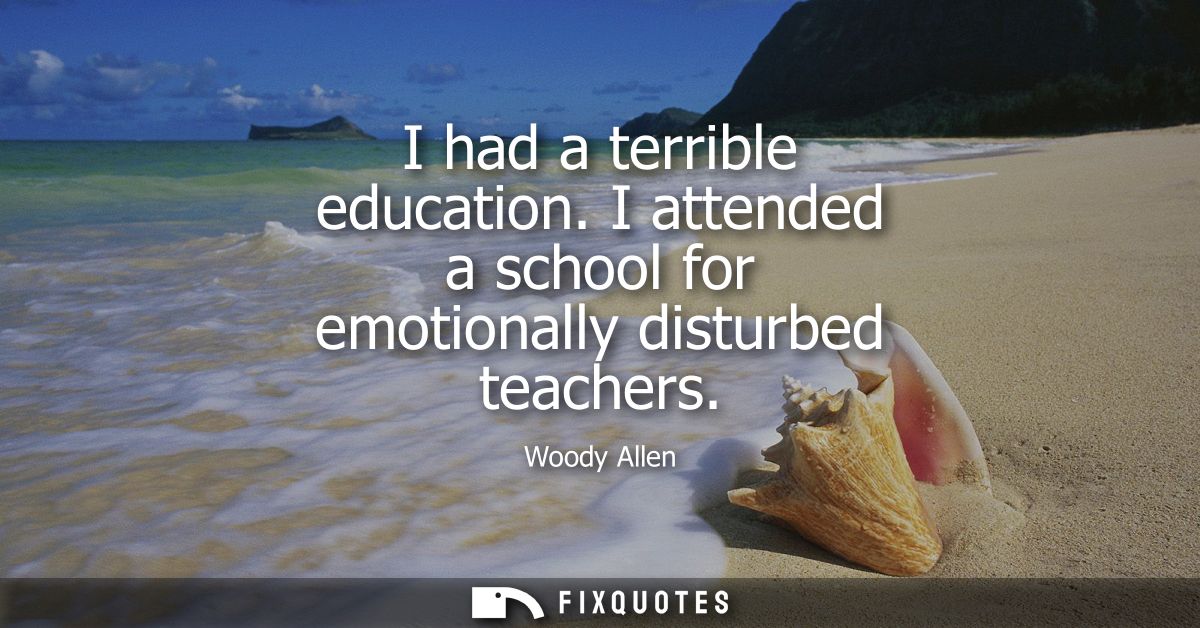 I had a terrible education. I attended a school for emotionally disturbed teachers