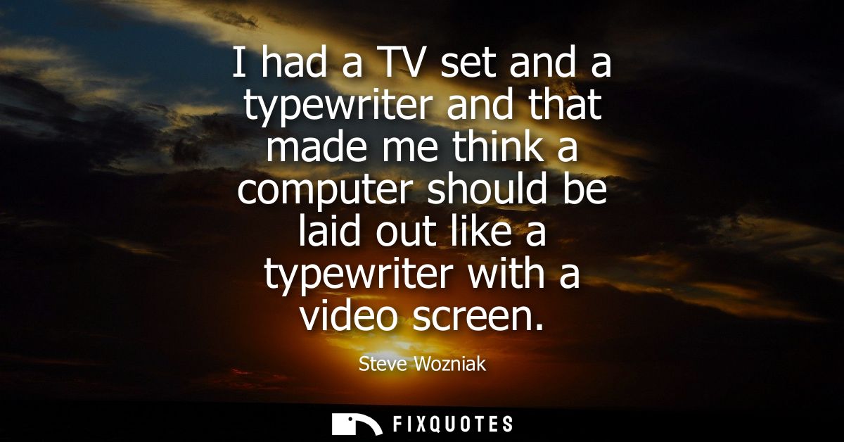 I had a TV set and a typewriter and that made me think a computer should be laid out like a typewriter with a video scre