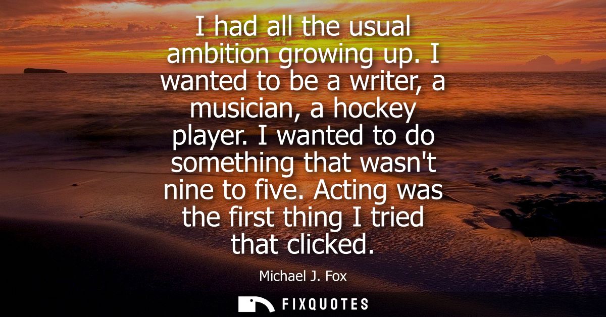 I had all the usual ambition growing up. I wanted to be a writer, a musician, a hockey player. I wanted to do something 