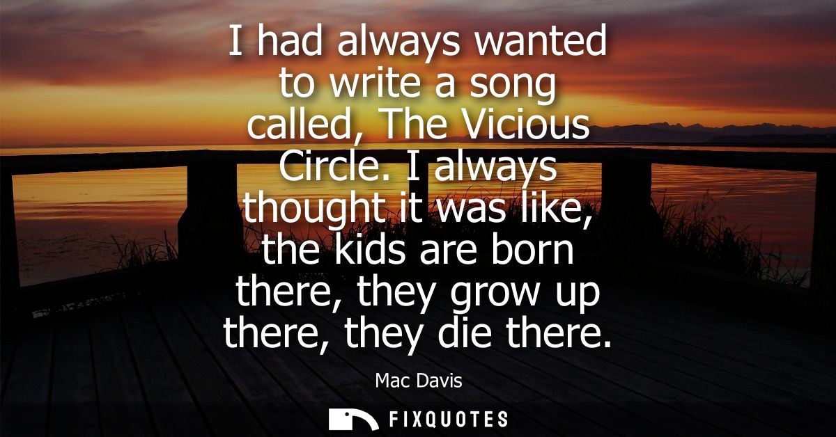 I had always wanted to write a song called, The Vicious Circle. I always thought it was like, the kids are born there, t