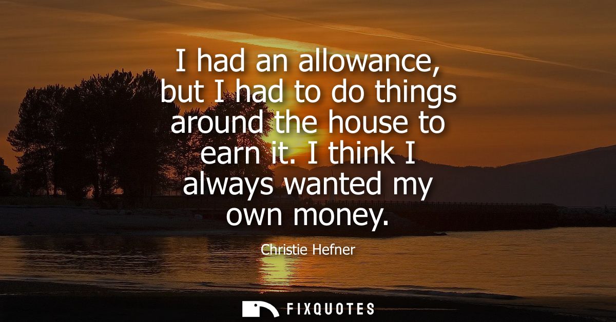 I had an allowance, but I had to do things around the house to earn it. I think I always wanted my own money