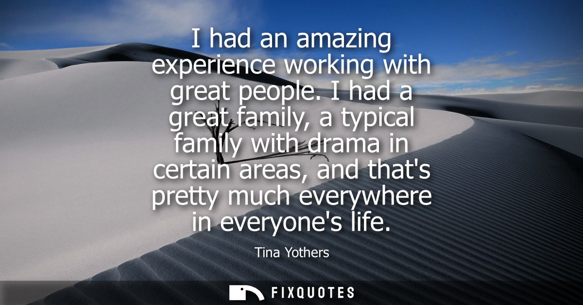 I had an amazing experience working with great people. I had a great family, a typical family with drama in certain area
