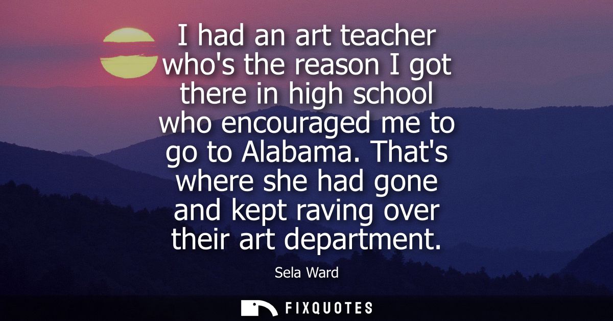I had an art teacher whos the reason I got there in high school who encouraged me to go to Alabama. Thats where she had 