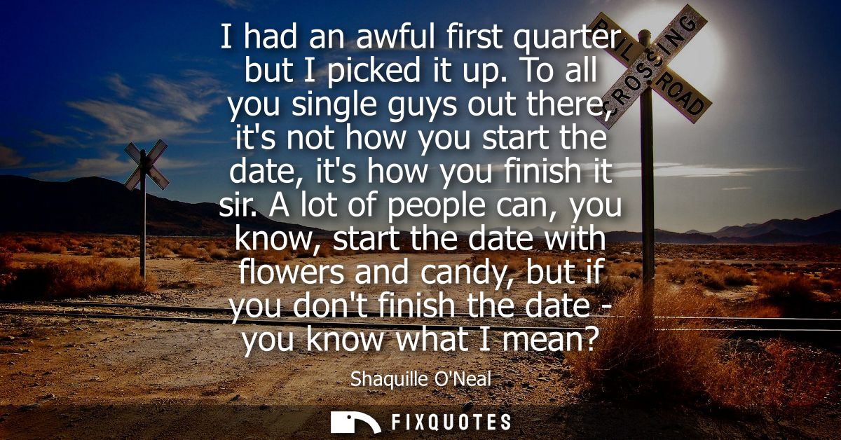 I had an awful first quarter but I picked it up. To all you single guys out there, its not how you start the date, its h