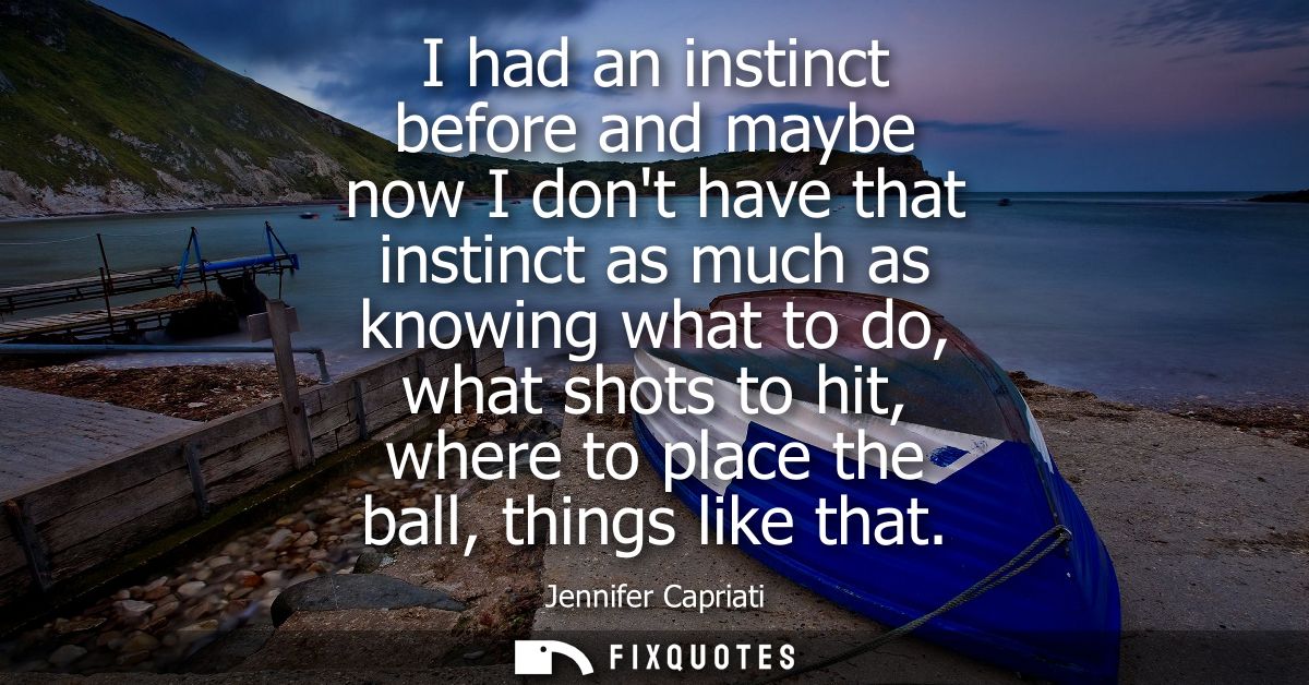 I had an instinct before and maybe now I dont have that instinct as much as knowing what to do, what shots to hit, where