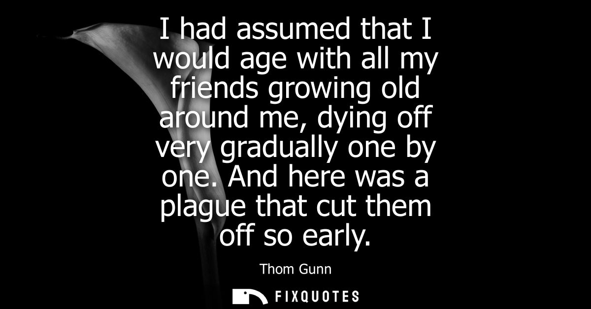 I had assumed that I would age with all my friends growing old around me, dying off very gradually one by one. And here 