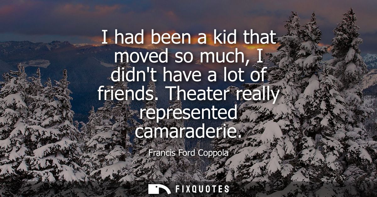 I had been a kid that moved so much, I didnt have a lot of friends. Theater really represented camaraderie