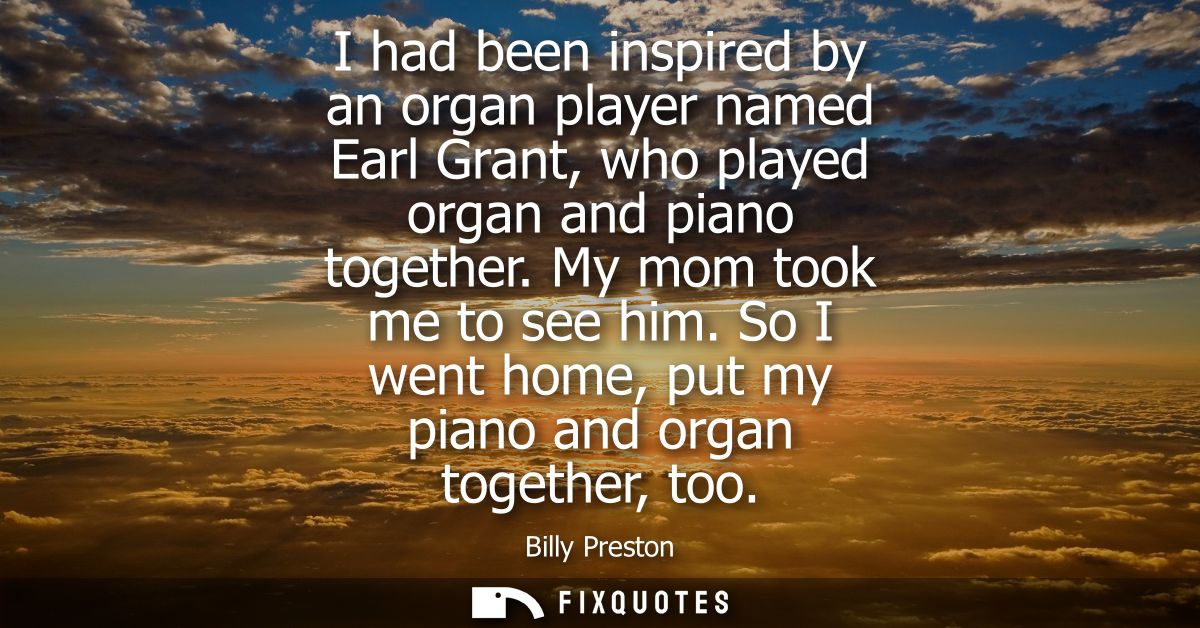 I had been inspired by an organ player named Earl Grant, who played organ and piano together. My mom took me to see him.