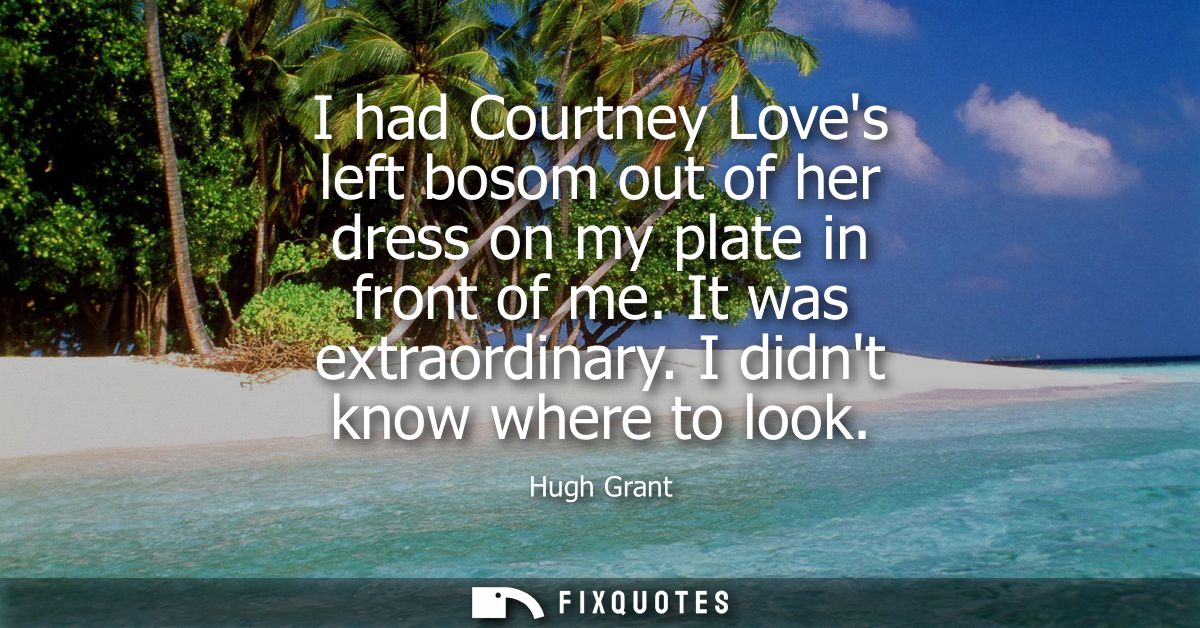 I had Courtney Loves left bosom out of her dress on my plate in front of me. It was extraordinary. I didnt know where to