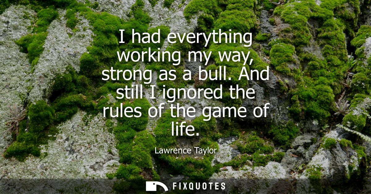 I had everything working my way, strong as a bull. And still I ignored the rules of the game of life
