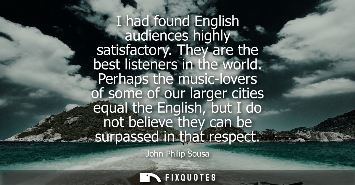 I had found English audiences highly satisfactory. They are the best listeners in the world. Perhaps the music-lovers of