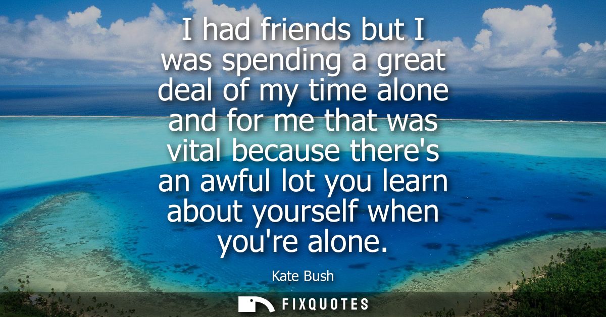 I had friends but I was spending a great deal of my time alone and for me that was vital because theres an awful lot you