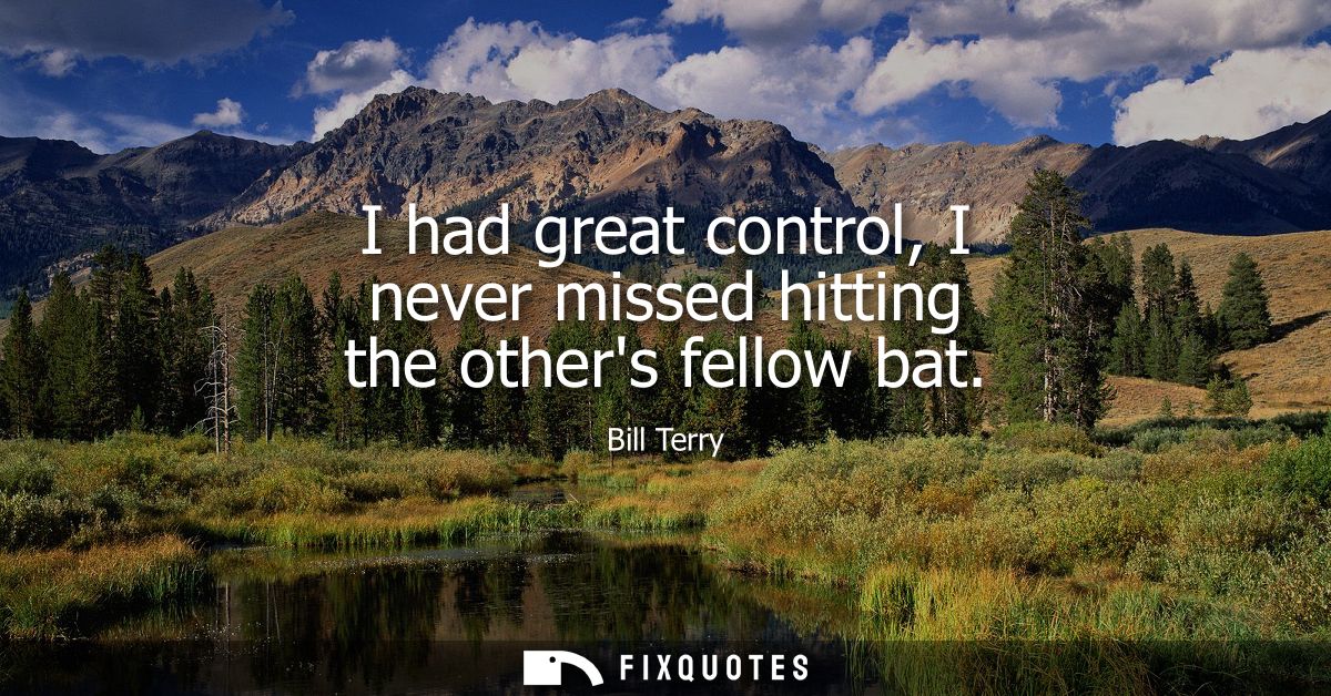 I had great control, I never missed hitting the others fellow bat