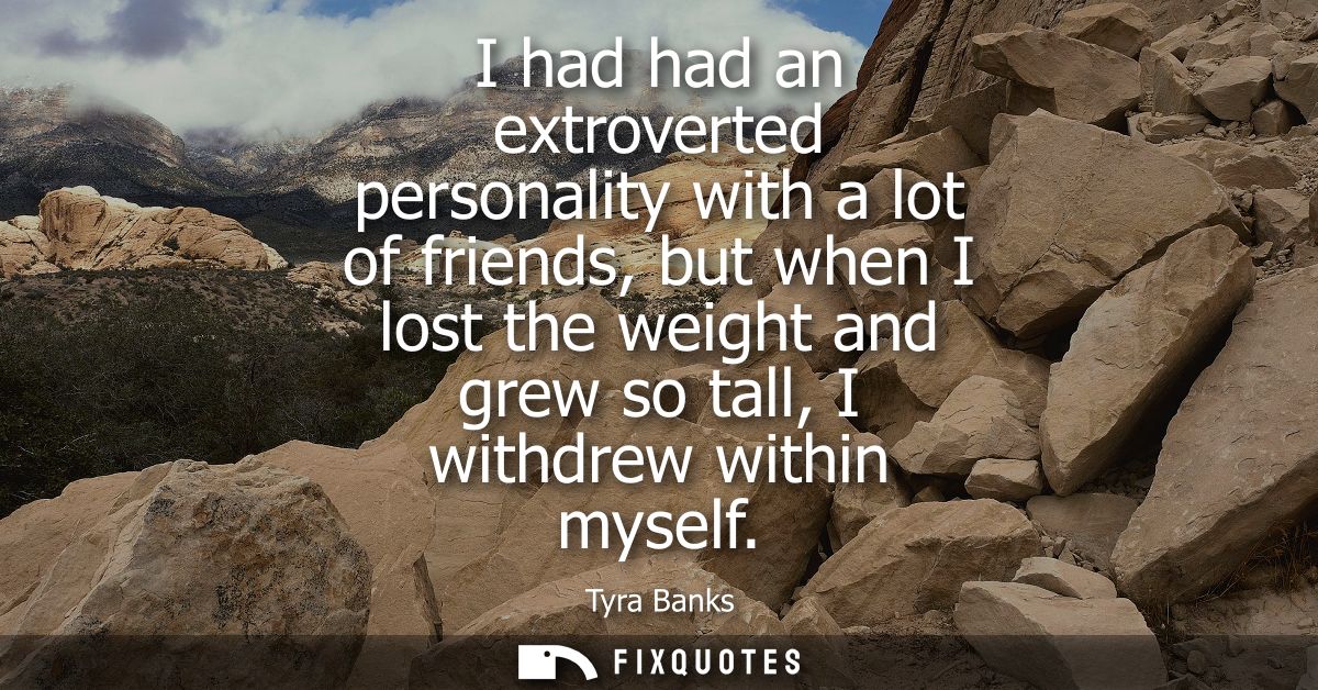 I had had an extroverted personality with a lot of friends, but when I lost the weight and grew so tall, I withdrew with