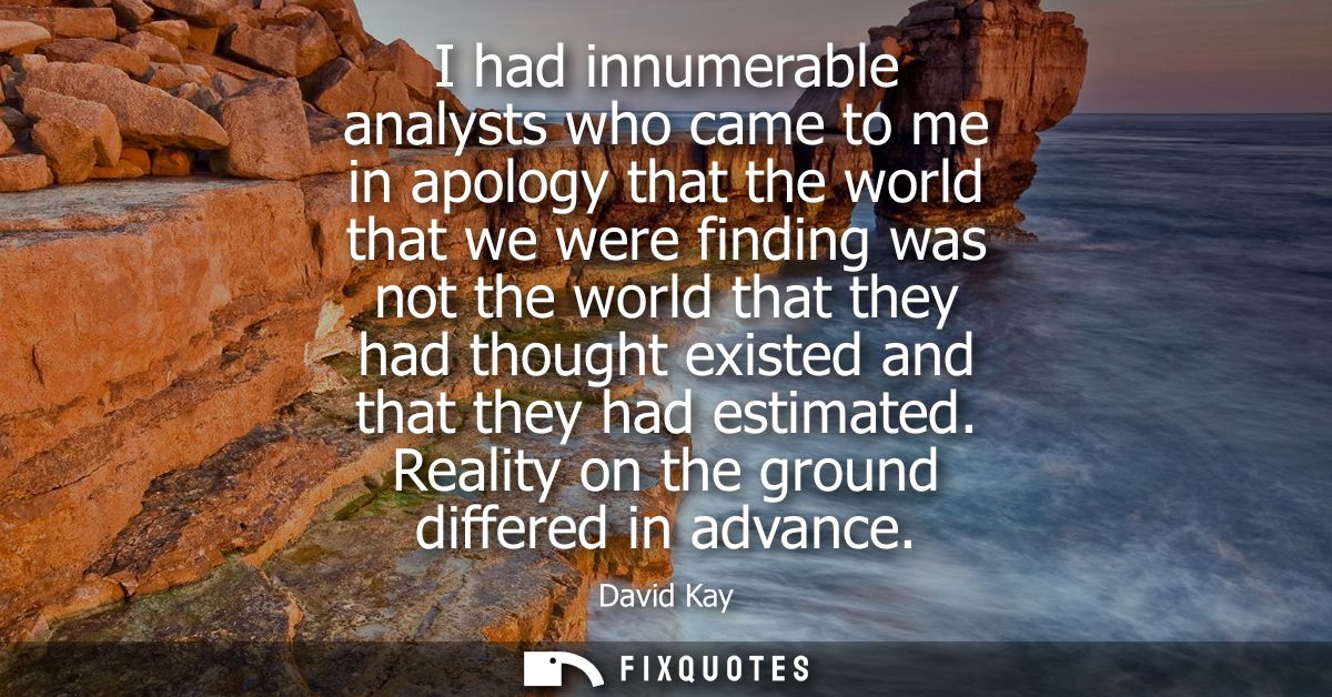 I had innumerable analysts who came to me in apology that the world that we were finding was not the world that they had