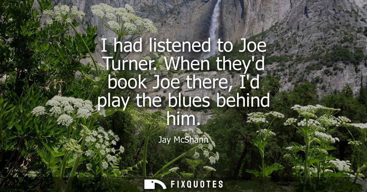 I had listened to Joe Turner. When theyd book Joe there, Id play the blues behind him