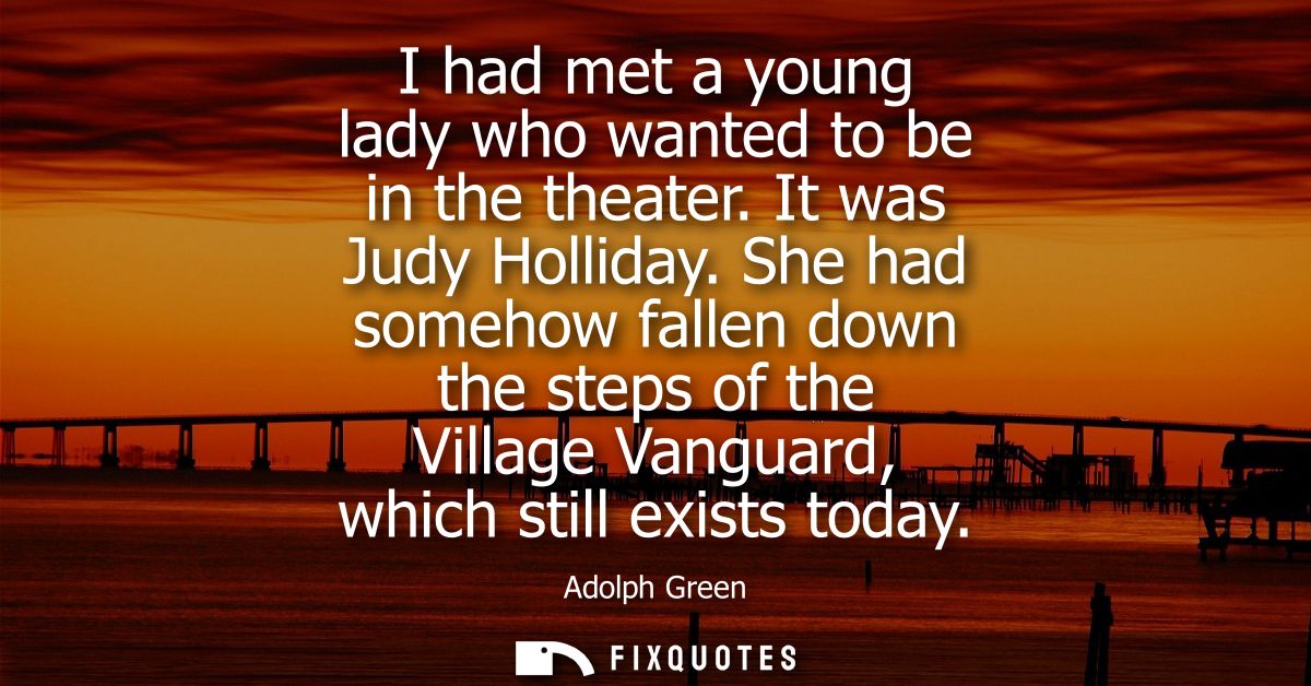 I had met a young lady who wanted to be in the theater. It was Judy Holliday. She had somehow fallen down the steps of t