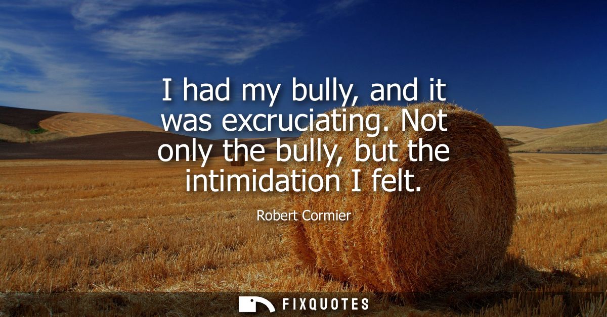 I had my bully, and it was excruciating. Not only the bully, but the intimidation I felt
