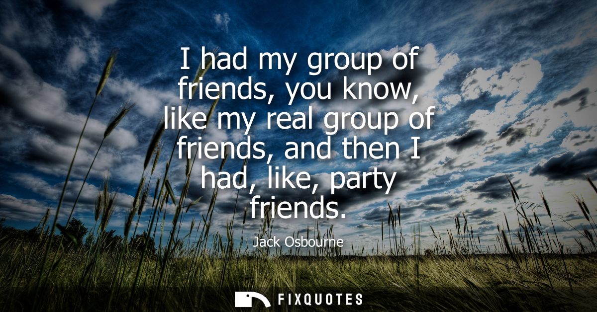 I had my group of friends, you know, like my real group of friends, and then I had, like, party friends