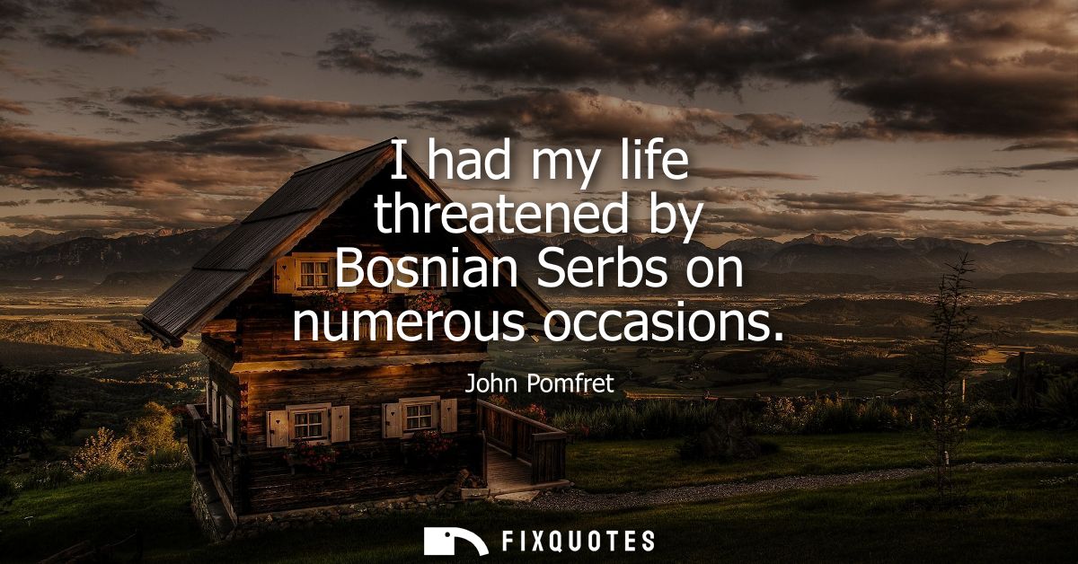 I had my life threatened by Bosnian Serbs on numerous occasions