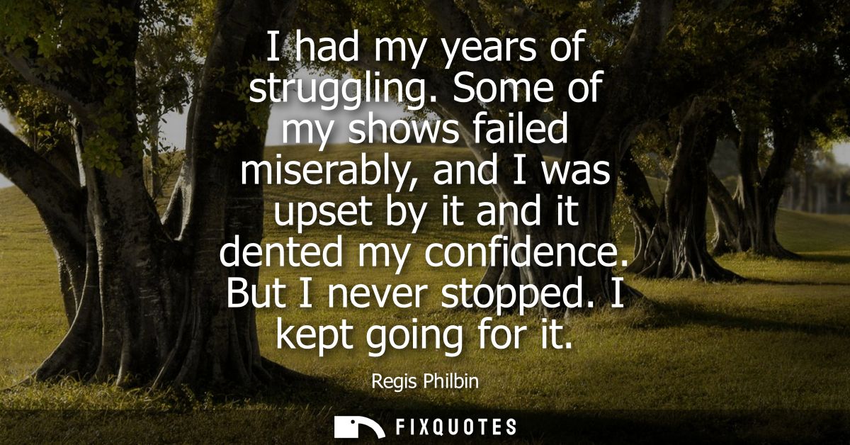 I had my years of struggling. Some of my shows failed miserably, and I was upset by it and it dented my confidence. But 