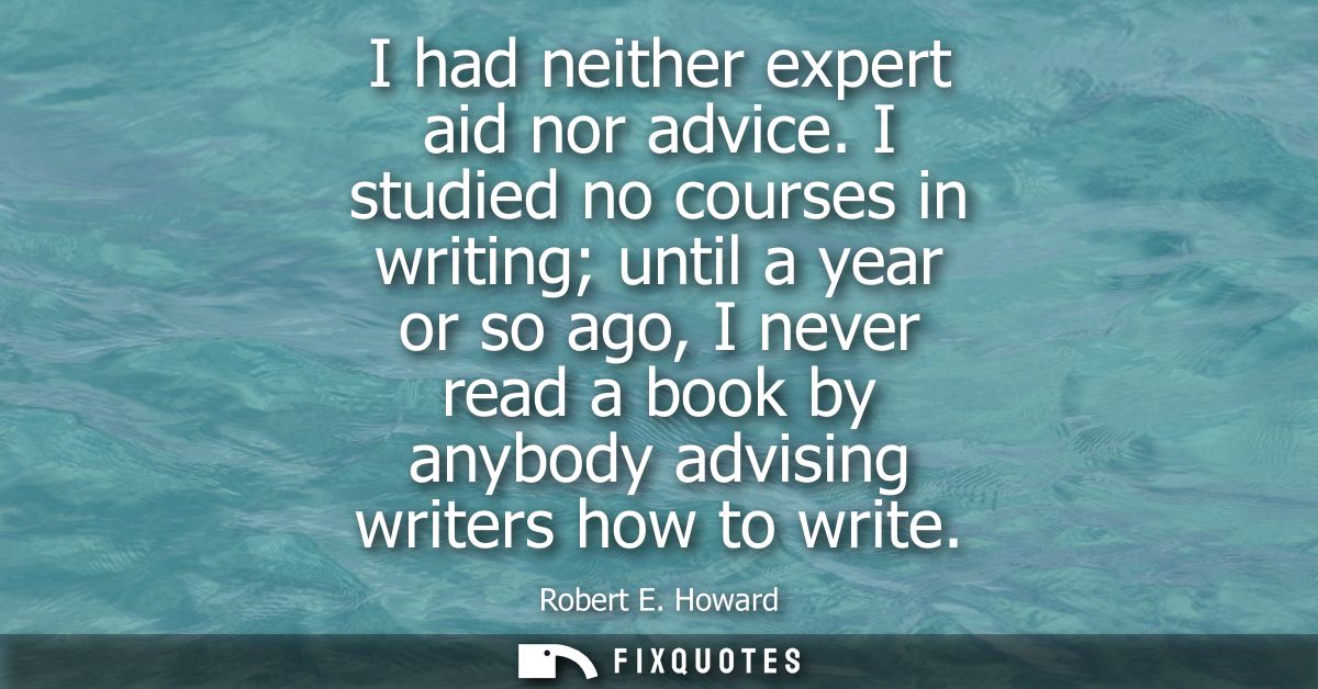 I had neither expert aid nor advice. I studied no courses in writing until a year or so ago, I never read a book by anyb