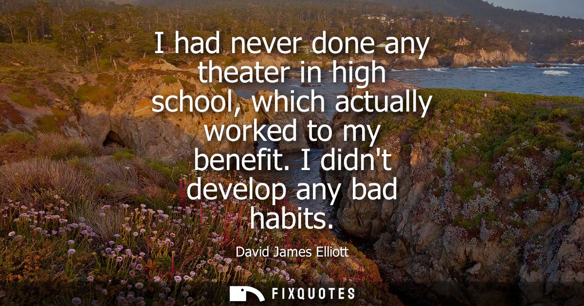 I had never done any theater in high school, which actually worked to my benefit. I didnt develop any bad habits