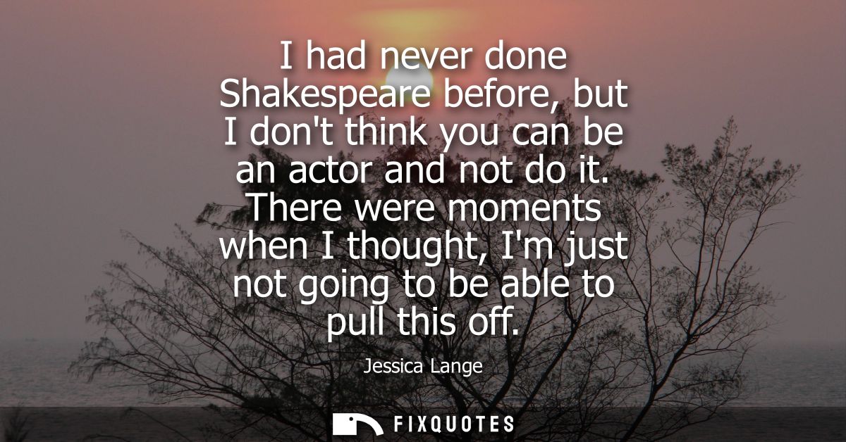 I had never done Shakespeare before, but I dont think you can be an actor and not do it. There were moments when I thoug